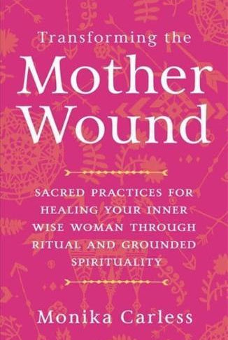 Transforming the Mother Wound : Sacred Practices for Healing Your Inner Wise Woman through Ritual and Grounded Spirituality